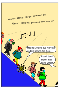 In der Karikatur gehen von links mehrere Schüler:innen einen blauen Berg hinunter. Unter ihnen ist das bekannte kleine Corona-Männchen. Oben im Bild sieht man die Liedzeilen: Von den baluen Bergen kommen wir, unser Lehrer ist genauso doof wie wir. Und man sieht die Sprechblase des Corona-Männchens mit dem Text: Hab ne Mutante aus Marokko und die kommt. Unten rechts ist die Sprechblase der Lehrerin zu sehen mit dem Text: Covid, damit macht man keine Witze. Die Lehrerin selbst ist nicht im Bild.