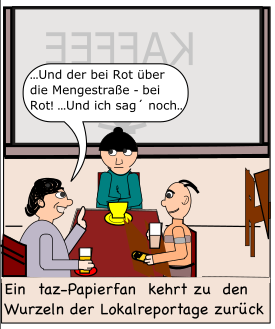 Auf der Karikatur sitzen drei Personen an einem Kaffeehaustisch und einer sagt mit erhobenem Zeigefinder: Und der bei Rot über die Mengestraße. Bei Rot! Und ich sag noch! Unter dem Bild steht "Ein taz-Papierfan kehrt zu den Wurzeln der Lokalreportage zurück."