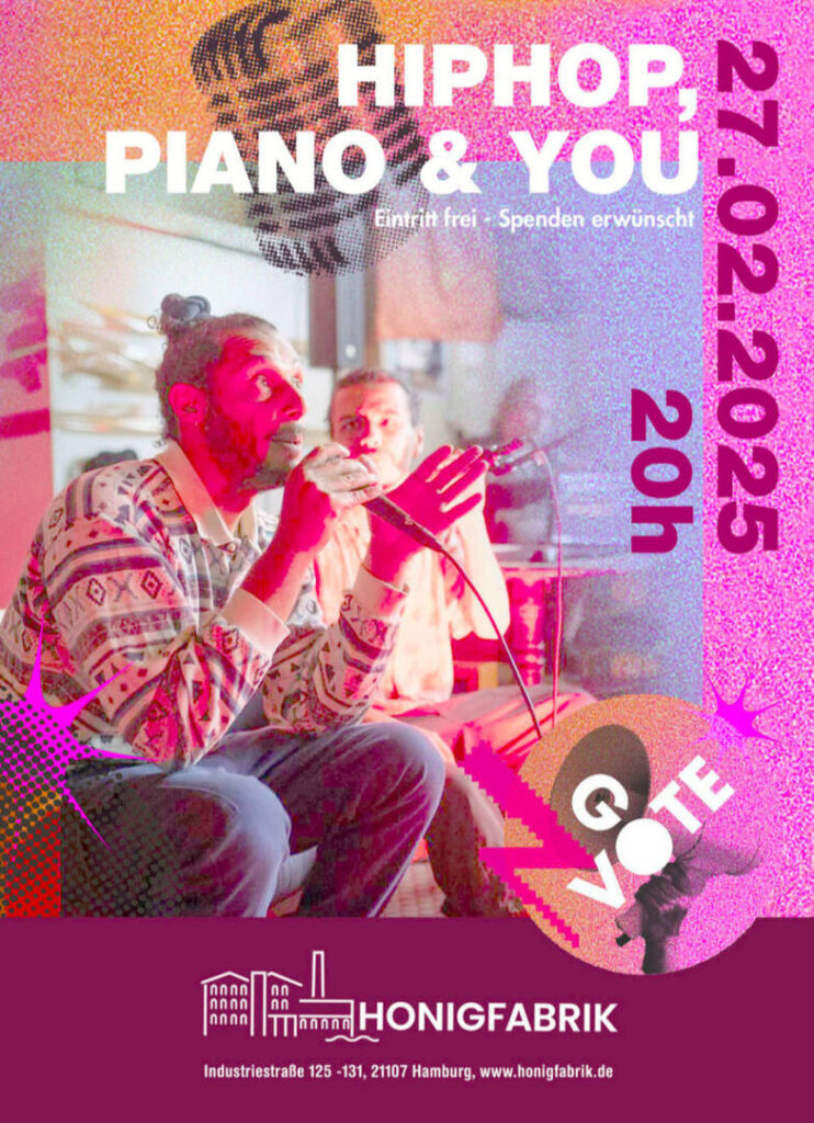 Das Bild ist ein Veranstaltungsplakat für „HIPHOP, PIANO & YOU“, das am 27. Februar 2025 um 20:00 Uhr in der Honigfabrik Hamburg stattfindet. Im Hintergrund des Plakats ist ein bearbeitetes Foto von zwei Künstlern zu sehen. Der vordere Künstler hält ein Mikrofon und scheint gerade zu rappen oder zu sprechen, während die Person im Hintergrund konzentriert zuhört. Die Beleuchtung ist warm und rötlich, was eine intime Atmosphäre erzeugt.