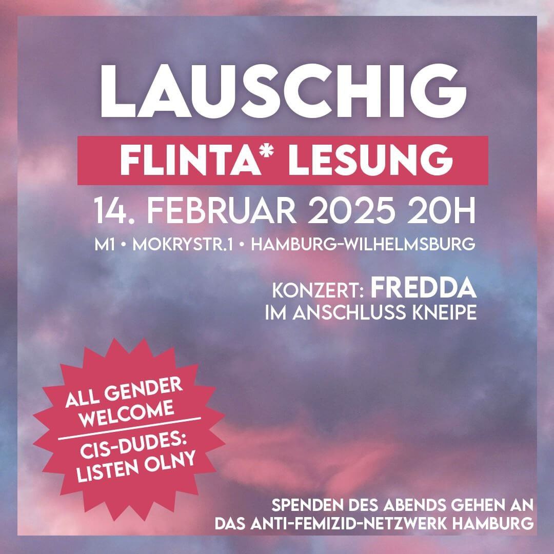 Die Grafik ist ein Veranstaltungsplakat mit einem wolkenartigen, rosa-blauen Hintergrund. In großen weißen Buchstaben steht oben: „LAUSCHIG“. Darunter in einem roten Balken: „FLINTA* LESUNG“. Die Veranstaltung findet am 14. Februar 2025 um 20 Uhr in der M1, Mokrystraße 1, Hamburg-Wilhelmsburg statt. Es wird ein Konzert von „FREDDA“ geben, gefolgt von einem Kneipenabend. Ein roter Stern mit weißem Text links unten informiert: „ALL GENDER WELCOME – CIS-DUDES: LISTEN ONLY“. Unten steht: „SPENDEN DES ABENDS GEHEN AN DAS ANTI-FEMIZID-NETZWERK HAMBURG“.