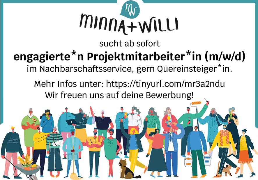 Stellenanzeige: MINNA + WILLI sucht ab sofort
engagierte*n Projektmitarbeiter*in (m/w/d)
für Nachbarschaftsservice, gern Quereinsteiger*in.
Mehr Infos unter: https://tinyurl.com/mr3a2ndu
Wir freuen uns auf deine Bewerbung!
Mit einer Illustration von vielen Menschen, die sehr unterschiedliche Dinge TUN.
